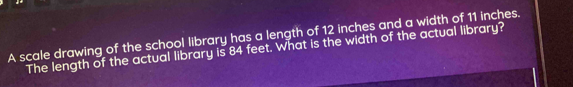 A scale drawing of the school library has a length of 12 inches and a width of 11 inches. 
The length of the actual library is 84 feet. What is the width of the actual library?