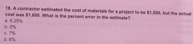 A contractor estimated the cost of materials for a project to be $1,500, but the actual
cost was $1,600. What is the percent error in the estimate?
a. 6.25%
b. 5%
c. 7%
d. 6%