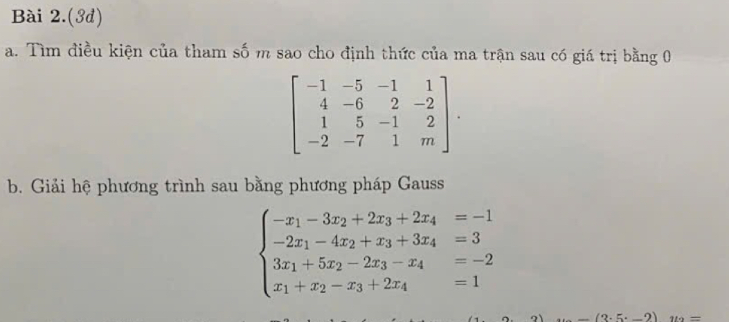 Bài 2.(3d) 
a. Tìm điều kiện của tham số m sao cho định thức của ma trận sau có giá trị bằng 0
beginbmatrix -1&-5&-1&1 4&-6&2&-2 1&5&-1&2 -2&-7&1&mendbmatrix. 
b. Giải hệ phương trình sau bằng phương pháp Gauss
beginarrayl -x_1-3x_2+2x_3+2x_4=-1 -2x_1-4x_2+x_3+3x_4=3 3x_1+5x_2-2x_3-x_4=-2 x_1+x_2-x_3+2x_4=1endarray.
_ (3.5._ 2) 112=