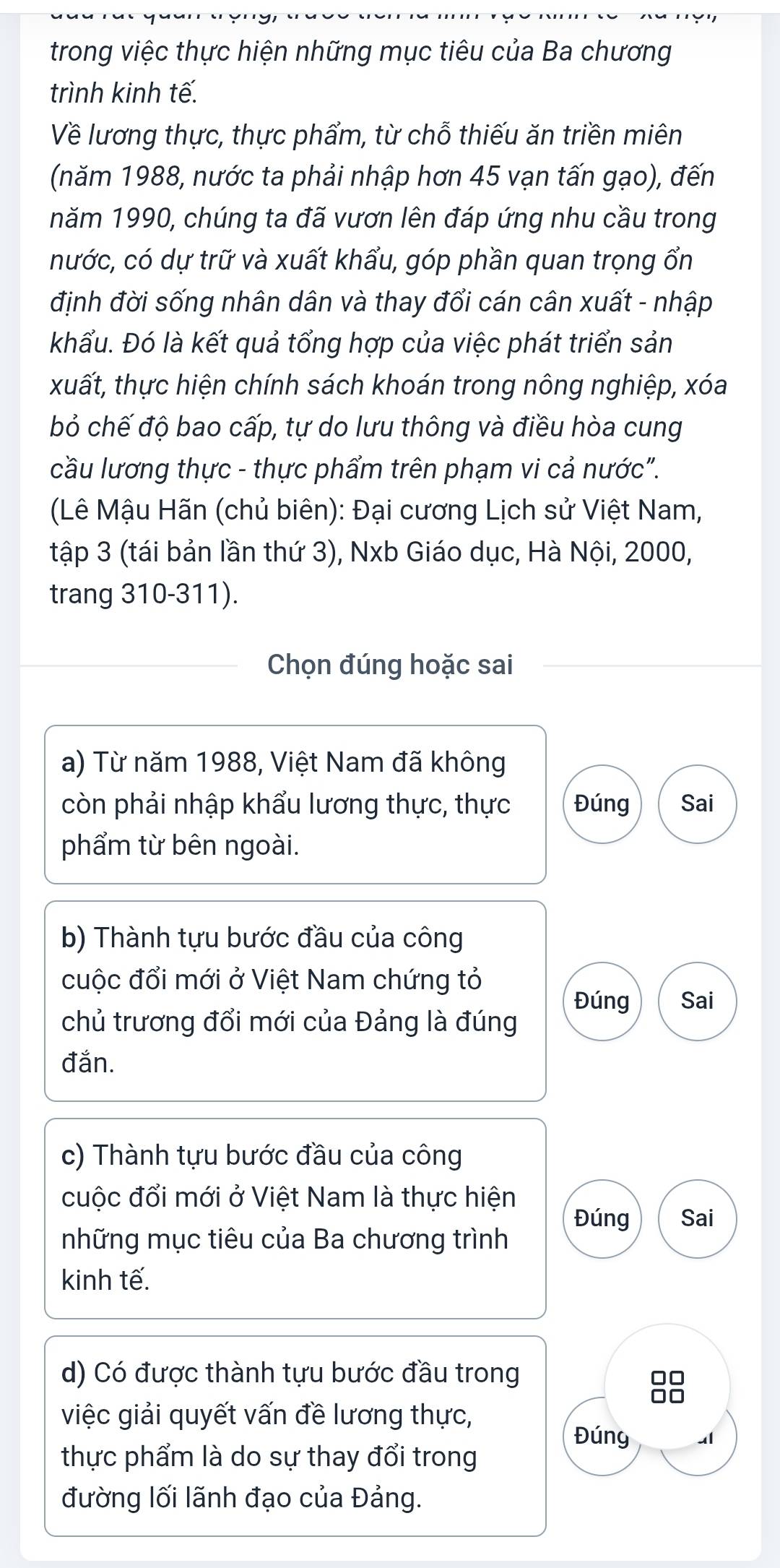 trong việc thực hiện những mục tiêu của Ba chương 
trình kinh tế. 
Về lương thực, thực phẩm, từ chỗ thiếu ăn triền miên 
(năm 1988, nước ta phải nhập hơn 45 vạn tấn gạo), đến 
năm 1990, chúng ta đã vươn lên đáp ứng nhu cầu trong 
nước, có dự trữ và xuất khẩu, góp phần quan trọng ổn 
định đời sống nhân dân và thay đổi cán cân xuất - nhập 
khẩu. Đó là kết quả tổng hợp của việc phát triển sản 
xuất, thực hiện chính sách khoán trong nông nghiệp, xóa 
bỏ chế độ bao cấp, tự do lưu thông và điều hòa cung 
cầu lương thực - thực phẩm trên phạm vi cả nước". 
(Lê Mậu Hãn (chủ biên): Đại cương Lịch sử Việt Nam, 
tập 3 (tái bản lần thứ 3), Nxb Giáo dục, Hà Nội, 2000, 
trang 310-311). 
Chọn đúng hoặc sai 
a) Từ năm 1988, Việt Nam đã không 
còn phải nhập khẩu lương thực, thực Đúng Sai 
phẩm từ bên ngoài. 
b) Thành tựu bước đầu của công 
cuộc đổi mới ở Việt Nam chứng tỏ 
Đúng Sai 
chủ trương đổi mới của Đảng là đúng 
đắn. 
c) Thành tựu bước đầu của công 
cuộc đổi mới ở Việt Nam là thực hiện 
Đúng Sai 
những mục tiêu của Ba chương trình 
kinh tế. 
d) Có được thành tựu bước đầu trong 
8 
việc giải quyết vấn đề lương thực, 
Đúng 
thực phẩm là do sự thay đổi trong 
đường lối lãnh đạo của Đảng.