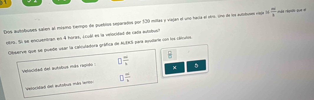 Dos autobuses salen al mismo tiempo de pueblos separados por 520 millas y viajan el uno hacia el otro. Uno de los autobuses viaja 16  mi/h  más rápido que el 
otro. Si se encuentran en 4 horas, ¿cuál es la velocidad de cada autobus? 
Observe que se puede usar la calculadora gráfica de ALEKS para ayudarle con los cálculos.
 □ /□  
Velocidad del autobus más rapido :  mi/h 
* 5 
Velocidad del autobus más lento: □  mi/b 