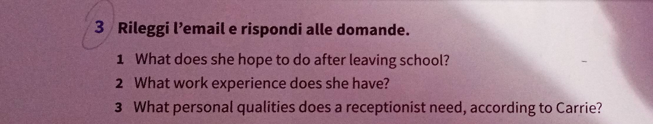 Rileggi l’email e rispondi alle domande. 
1 What does she hope to do after leaving school? 
2 What work experience does she have? 
3 What personal qualities does a receptionist need, according to Carrie?