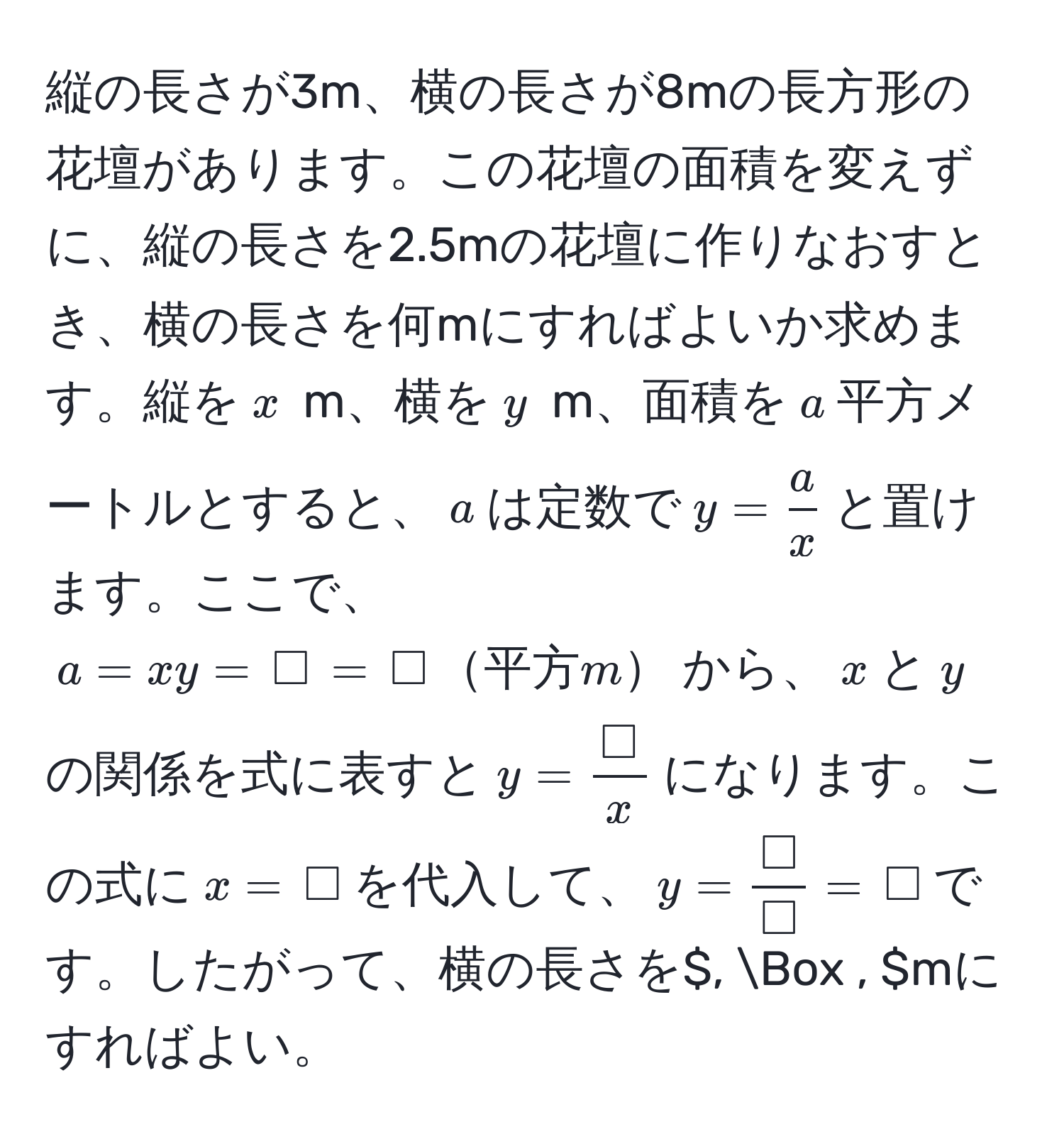 縦の長さが3m、横の長さが8mの長方形の花壇があります。この花壇の面積を変えずに、縦の長さを2.5mの花壇に作りなおすとき、横の長さを何mにすればよいか求めます。縦を$x$ m、横を$y$ m、面積を$a$平方メートルとすると、$a$は定数で$y =  a/x $と置けます。ここで、$a = xy = , Box , = , Box ,平方m$から、$x$と$y$の関係を式に表すと$y =  (, Box ,)/x $になります。この式に$x = , Box$を代入して、$y =  (, Box ,)/, Box ,  = , Box$です。したがって、横の長さを$, Box , $mにすればよい。