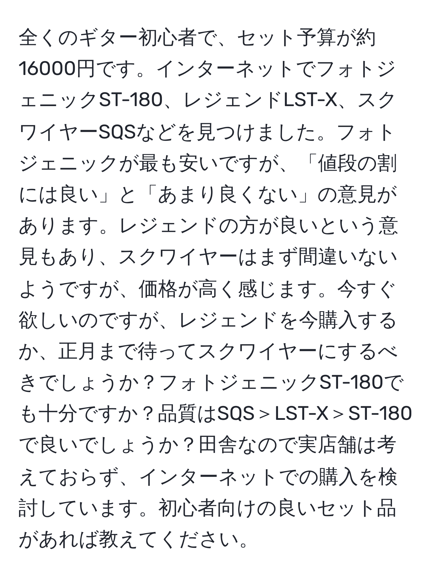 全くのギター初心者で、セット予算が約16000円です。インターネットでフォトジェニックST-180、レジェンドLST-X、スクワイヤーSQSなどを見つけました。フォトジェニックが最も安いですが、「値段の割には良い」と「あまり良くない」の意見があります。レジェンドの方が良いという意見もあり、スクワイヤーはまず間違いないようですが、価格が高く感じます。今すぐ欲しいのですが、レジェンドを今購入するか、正月まで待ってスクワイヤーにするべきでしょうか？フォトジェニックST-180でも十分ですか？品質はSQS＞LST-X＞ST-180で良いでしょうか？田舎なので実店舗は考えておらず、インターネットでの購入を検討しています。初心者向けの良いセット品があれば教えてください。