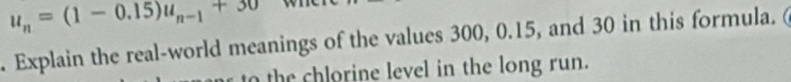 u_n=(1-0.15)u_n-1+30. Explain the real-world meanings of the values 300, 0.15, and 30 in this formula. ( 
o the chlorine level in the long run.