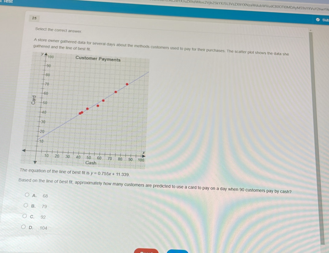 est
L2YXJuZXizdWirc2Vjb25kYXJ5L3VzZXIYYXNzaWdubWVudC80OTI0MDAyMS9zYXVuY2hwYV
25
Sub
Select the correct answer.
A store owner gathered data for several days about the methods customers used to pay for their purchases. The scatter plot shows the data she
gathered and the line
e line of best fit is y=0.755x+11.339. 
Based on the line of best fit, approximately how many customers are predicted to use a card to pay on a day when 90 customers pay by cash?
A. 68
B. 79
C. 92
D. 104