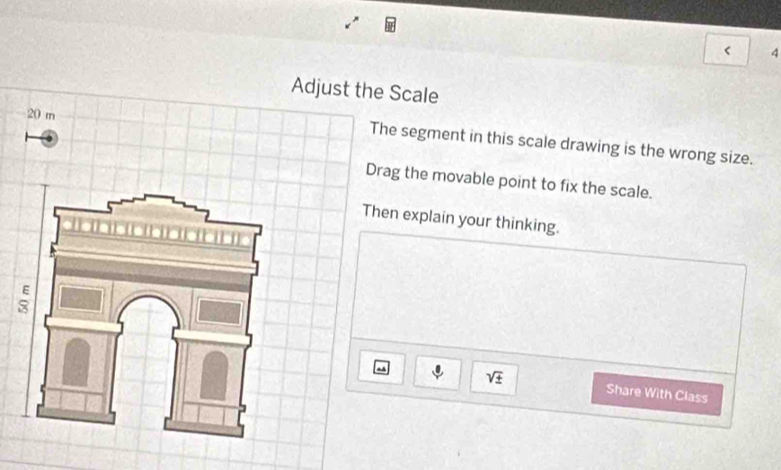 < 4 
Adjust the Scale
20 m
The segment in this scale drawing is the wrong size. 
Drag the movable point to fix the scale. 
Then explain your thinking.
sqrt(± ) Share With Class