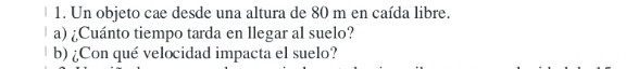 Un objeto cae desde una altura de 80 m en caída libre. 
a) ¿Cuánto tiempo tarda en llegar al suelo? 
b) ¿Con qué velocidad impacta el suelo?