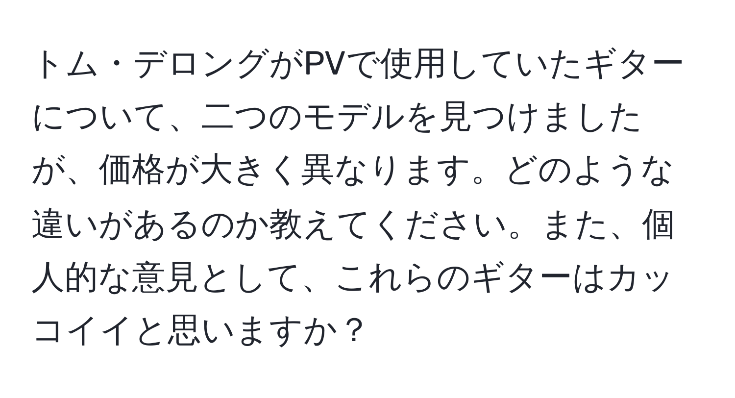 トム・デロングがPVで使用していたギターについて、二つのモデルを見つけましたが、価格が大きく異なります。どのような違いがあるのか教えてください。また、個人的な意見として、これらのギターはカッコイイと思いますか？