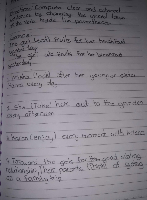 pirections: Compose clear and coherent 
sentences by changing the correct tense 
of the verb inside the parentheses. 
Example: 
The girl (eat) fruits for her breakfast 
yester day 
The girl ate fruits for her breakfast 
yesterday 
1. krisha (look) after her younger sister 
Karen every day
2. She (Take) het out to the garden 
every afternoon. 
3 Karen (enjoy) every moment with krisha 
9. Toreward the girls for this good sibling 
relationship, Their parents (ThinkI of going 
on a family trip