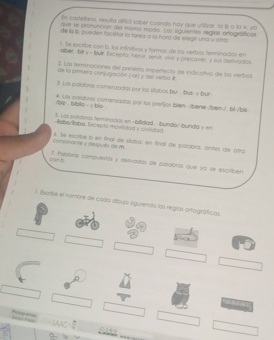 En castellano, resulta difícil saber cuando hay que utilizar la b o la v. ya 
que se pronuncian del mismo modo. Las siguientes reglas ortográficas 
de la b. pueden facilitar la tarea a la hora de elegir una u otra: 
1. Se escribe con b. los infinitivos y formas de los verbos terminados en 
-aber, -bir y - buir. Excepto: hervir, servir, vivir y precaver, y sus derivados. 
2. Las terminaciones del pretérito imperfecto de indicativo de los verbos 
de la primera conjugación (-ar) y del verbo ir. 
3. Las palabras comenzadas por las sílabas bu- , bus- y bur-. 
4. Las palabras comenzadas por los prefijos bien- /bene-/ben-/. bi-/bis- 
/biz- , biblio - γ bio- . 
5. Las palabras terminadas en -bilidad, - bundo/-bunda y en 
-ílabo/ílaba. Excepto movilidad y civilidad. 
6. Se escribe b en final de sílaba, en final de palabra, antes de otra 
consonante y después de m. 
con b. 
7. Palabras compuestas y derivadas de palabras que ya se escriben 
1. Escribe el nombre de cada dibujo siguiendo las reglas ortográficas. 
Pictogramas 
Sergin Palao 
④①③③