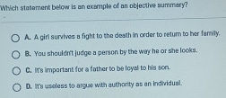 Which statement below is an example of an objective summary?
A. A girl survives a fight to the death in order to retum to her familly.
B. You shouldn't judge a person by the way he or she looks.
C. It's important for a father to be loyal to his son
D. It's useless to argue with authority as an individual.