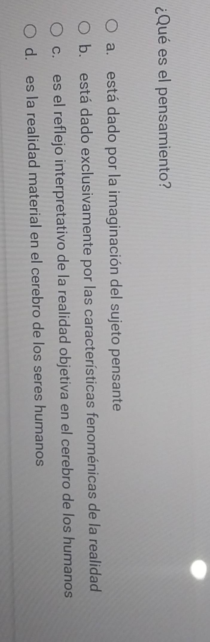 ¿Qué es el pensamiento?
a. está dado por la imaginación del sujeto pensante
b. está dado exclusivamente por las características fenoménicas de la realidad
c. es el reflejo interpretativo de la realidad objetiva en el cerebro de los humanos
d. es la realidad material en el cerebro de los seres humanos