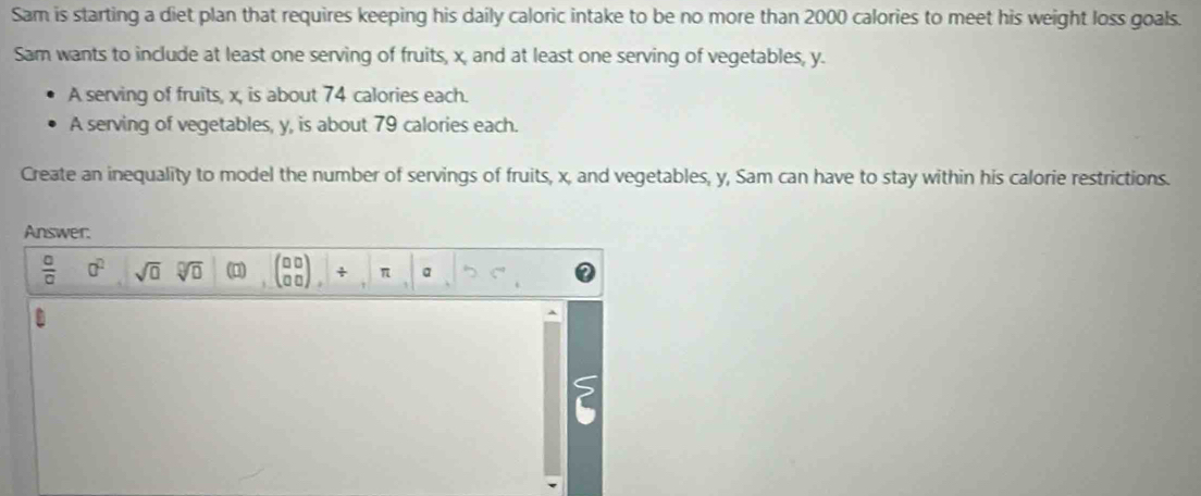 Sam is starting a diet plan that requires keeping his daily caloric intake to be no more than 2000 calories to meet his weight loss goals. 
Sam wants to include at least one serving of fruits, x, and at least one serving of vegetables, y. 
A serving of fruits, x, is about 74 calories each. 
A serving of vegetables, y, is about 79 calories each. 
Create an inequality to model the number of servings of fruits, x, and vegetables, y, Sam can have to stay within his calorie restrictions. 
Answer.
 □ /□   a^2 sqrt(□ ) sqrt[□](□ ) (0) □ □ + π a