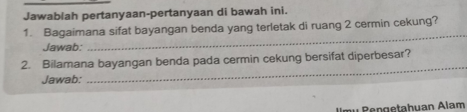 Jawablah pertanyaan-pertanyaan di bawah ini. 
_ 
1. Bagaimana sifat bayangan benda yang terletak di ruang 2 cermin cekung? 
Jawab: 
_ 
2. Bilamana bayangan benda pada cermin cekung bersifat diperbesar? 
Jawab: 
Ulmu Pengetahuan Alam