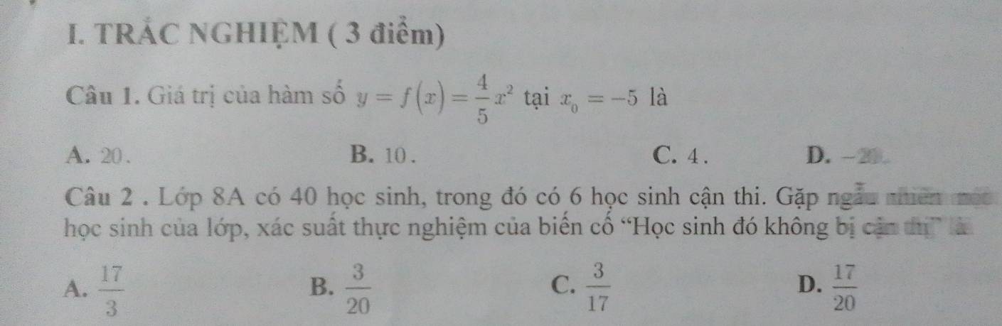 TRÁC NGHIỆM ( 3 điểm)
Câu 1. Giá trị của hàm số y=f(x)= 4/5 x^2 tại x_0=-5 là
A. 20. B. 10. C. 4. D. -20
Câu 2 . Lớp 8A có 40 học sinh, trong đó có 6 học sinh cận thi. Gặp ngẫu niên mộc
học sinh của lớp, xác suất thực nghiệm của biển cổ “Học sinh đó không bị cận tị” là
C.
D.
A.  17/3   3/20   3/17   17/20 
B.