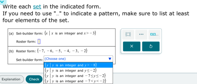 Write each set in the indicated form.
If you need to use "..." to indicate a pattern, make sure to list at least
four elements of the set.
□,□,.
.
×
 y|y is an integer and y≤ -2
 y|y is an integer and -7≤ y≤ -2
Explanation Check  y y is an integer and -7