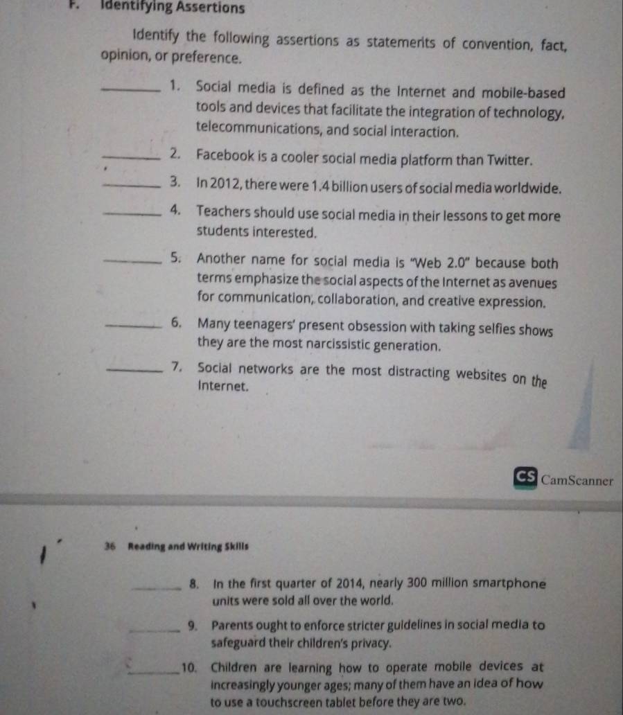 Identifying Assertions 
Identify the following assertions as statemerits of convention, fact, 
opinion, or preference. 
_1. Social media is defined as the Internet and mobile-based 
tools and devices that facilitate the integration of technology. 
telecommunications, and social interaction. 
_2. Facebook is a cooler social media platform than Twitter. 
_3. In 2012, there were 1.4 billion users of social media worldwide. 
_4. Teachers should use social media in their lessons to get more 
students interested. 
_5. Another name for social media is “Web 2.0'' because both 
terms emphasize the social aspects of the Internet as avenues 
for communication, collaboration, and creative expression. 
_6. Many teenagers’ present obsession with taking selfies shows 
they are the most narcissistic generation. 
_7. Social networks are the most distracting websites on the 
Internet. 
cs CamScanner 
36 Reading and Writing Skills 
_8. In the first quarter of 2014, nearly 300 million smartphone 
units were sold all over the world. 
_9. Parents ought to enforce stricter guidelines in social media to 
safeguard their children's privacy. 
_10. Children are learning how to operate mobile devices at 
increasingly younger ages; many of them have an idea of how 
to use a touchscreen tablet before they are two.