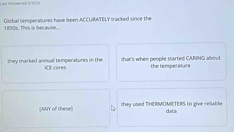 Last Answered 5/3/24
Global temperatures have been ACCURATELY tracked since the
1850s. This is because...
they marked annual temperatures in the that's when people started CARING about
ICE cores the temperature
they used THERMOMETERS to give reliable
[ANY of these] data