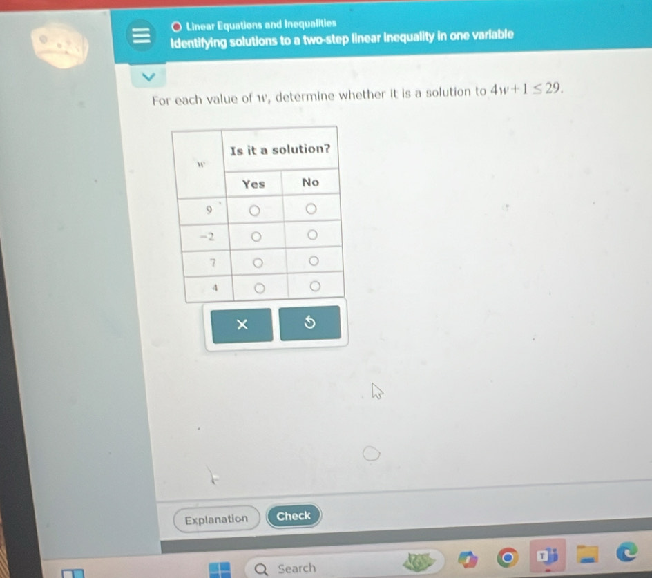 Linear Equations and Inequalities
Identifying solutions to a two-step linear inequality in one varlable
For each value of w, determine whether it is a solution to 4w+1≤ 29.
×
Explanation Check
Search