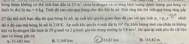 bóng thám không có thể tích ban đầu là 20m^3 chứa hydrogen và có tổng khối lượng (khối lượng quả bóng và
thiết bị đo) là m_b=6kg %. Tính độ cao của quả bóng cho đến khi bị nồ. Biết rằng khi thể tích quả bóng tăng gấp
27 lần thể tích ban đầu thì quả bóng bị nổ; áp suất khí quyền giảm theo độ cao với quy luật p_k=p_0.e^(frac -m_k)ghRT nhiệt
độ ở độ cao mà bóng bị nổ là 218 K. Áp suất khi quyền ở mặt đất là ; khối lượng mol của phân tử không 10^5Pa
khí và hydrogen lần lượt là 29 g/mol và 2 g/mol; gia tốc trọng trường là 9,8m/s^2 Bỏ qua áp suất phụ do vật liệu
làm vỏ bóng gây ra.
A. 31,682 km. B. 3,168 km. C. 316,82 km. D. 316,82 m.