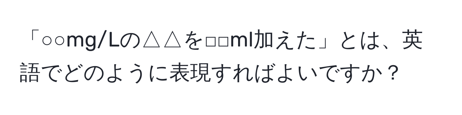 「○○mg/Lの△△を□□ml加えた」とは、英語でどのように表現すればよいですか？