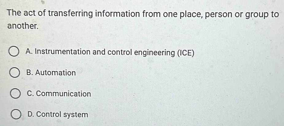 The act of transferring information from one place, person or group to
another.
A. Instrumentation and control engineering (ICE)
B. Automation
C. Communication
D. Control system