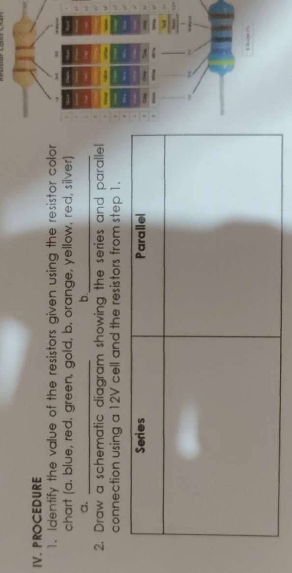 PROCEDURE 
1. Identify the value of the resistors given using the resistor color 
chart (a. blue, red, green, gold, b. orange, yellow, red, silver) 
a._ 
b._ 
2. Draw a schematic diagram showing the series and parallel 
connection using a 12V cell and the resistors from step 1.
