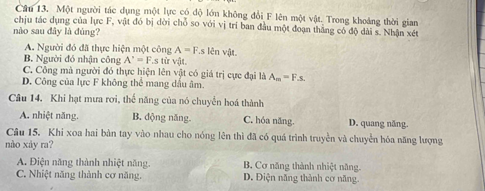 Một người tác dụng một lực có độ lớn không đổi F lên một vật. Trong khoảng thời gian
chịu tác dụng của lực F, vật đó bị dời chỗ so với vị trí ban đầu một đoạn thăng có độ dài s. Nhận xét
nào sau đây là đúng?
A. Người đó đã thực hiện một công A=F *s lên vật.
B. Người đó nhận công A^,=F.s từ vật.
C. Công mà người đó thực hiện lên vật có giá trị cực đại là A_m=F.s.
D. Công của lực F không thể mang dấu âm.
Câu 14. Khi hạt mưa rơi, thế năng của nó chuyền hoá thành
A. nhiệt năng. B. động năng. C. hóa năng. D. quang năng.
Câu 15. Khi xoa hai bàn tay vào nhau cho nóng lên thì đã có quá trình truyền và chuyền hóa năng lượng
nào xảy ra?
A. Điện năng thành nhiệt năng. B. Cơ năng thành nhiệt năng.
C. Nhiệt năng thành cơ năng. D. Điện năng thành cơ năng.