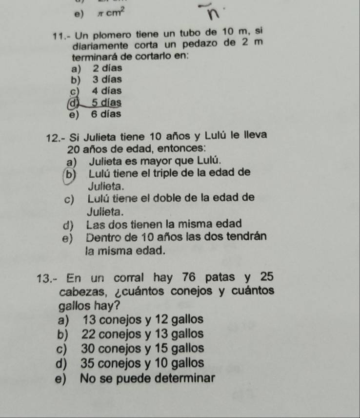 e) π cm^2
11.- Un plomero tiene un tubo de 10 m, si
diariamente corta un pedazo de 2 m
terminará de cortarlo en:
a) 2 dias
b) 3 días
c) 4 días
d 5 días
e) 6 días
12.- Si Julieta tiene 10 años y Lulú le lleva
20 años de edad, entonces:
a) Julieta es mayor que Lulú.
b) Lulú tiene el triple de la edad de
Julieta.
c) Lulú tiene el doble de la edad de
Julieta.
d) Las dos tienen la misma edad
e) Dentro de 10 años las dos tendrán
la misma edad.
13.- En un corral hay 76 patas y 25
cabezas, ¿cuántos conejos y cuántos
gallos hay?
a) 13 conejos y 12 gallos
b) 22 conejos y 13 gallos
c) 30 conejos y 15 gallos
d) 35 conejos y 10 gallos
e) No se puede determinar