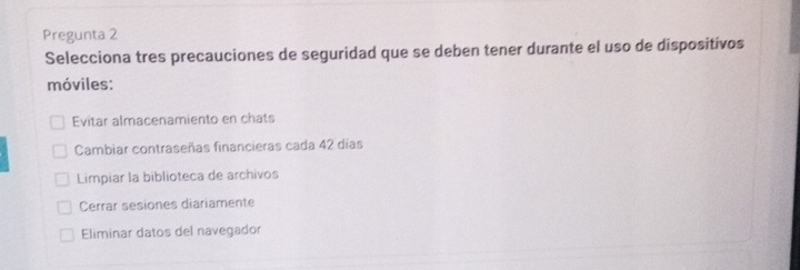 Pregunta 2
Selecciona tres precauciones de seguridad que se deben tener durante el uso de dispositivos
móviles:
Evitar almacenamiento en chats
Cambiar contraseñas financieras cada 42 días
Limpiar la biblioteca de archivos
Cerrar sesiones diariamente
Eliminar datos del navegador