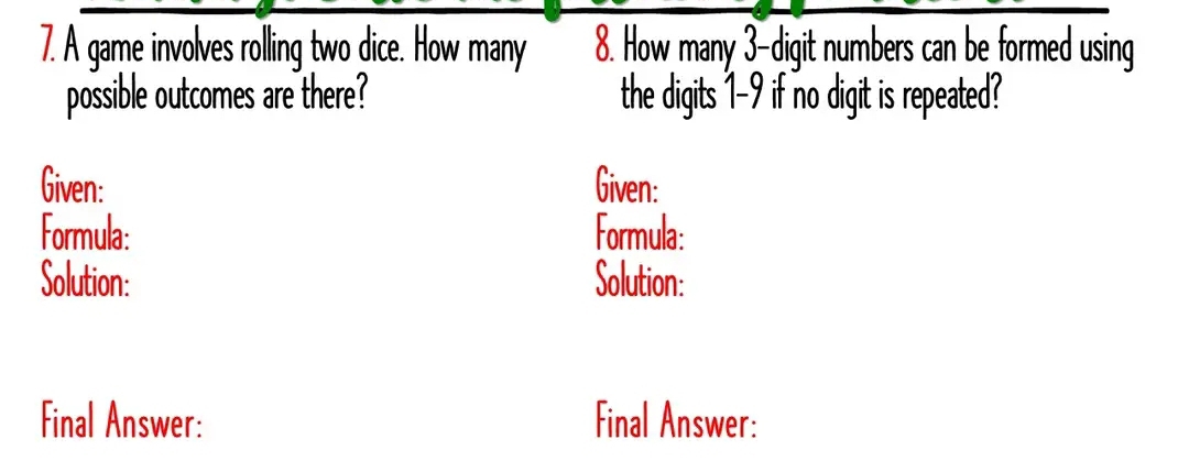 A game involves rolling two dice. How many 8. How many 3 -digit numbers can be formed using 
possible outcomes are there? the digits 1-9 if no digit is repeated? 
Given: Given: 
Formula: Formula: 
Solution: Solution: 
Final Answer: Final Answer: