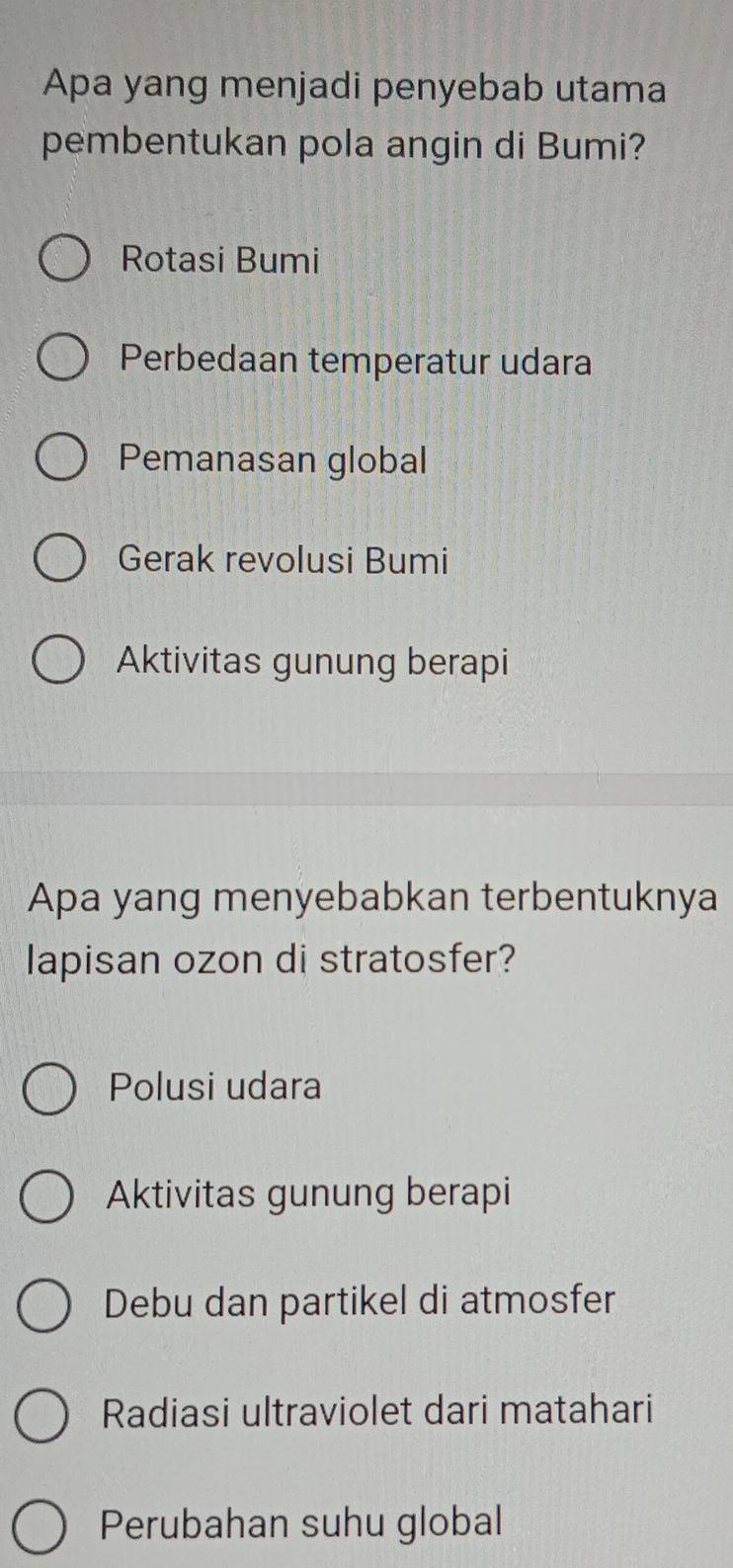 Apa yang menjadi penyebab utama
pembentukan pola angin di Bumi?
Rotasi Bumi
Perbedaan temperatur udara
Pemanasan global
Gerak revolusi Bumi
Aktivitas gunung berapi
Apa yang menyebabkan terbentuknya
lapisan ozon di stratosfer?
Polusi udara
Aktivitas gunung berapi
Debu dan partikel di atmosfer
Radiasi ultraviolet dari matahari
Perubahan suhu global