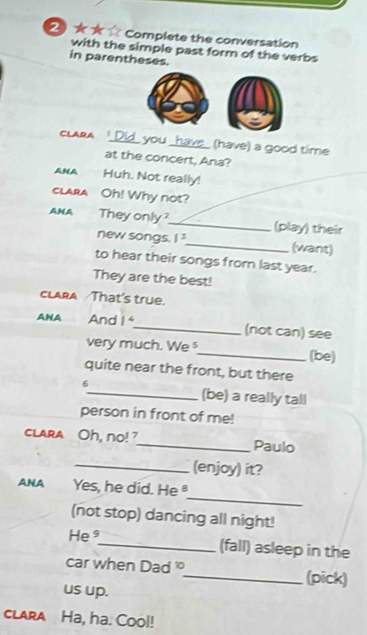 ★★ ☆ Complete the conversation 
with the simple past form of the verbs 
in parentheses. 
CLARA Did you h_ (have) a good time 
at the concert, Ana? 
ANA Huh. Not really! 
clarA Oh! Why not? 
ANA They only_ (play) their 
new songs. 1^3 _ (want) 
to hear their songs from last year. 
They are the best! 
CLARA That's true. 
ANA And 1^4 _ (not can) see 
very much. We§ 
_(be) 
quite near the front, but there 
6 
_(be) a really tall 
person in front of me! 
clara Oh, no! ?_ Paulo 
_(enjoy) it? 
_ 
ANA Yes, he did. He 
(not stop) dancing all night! 
He³_ (fall) asleep in the 
car when Dad 
_(pick) 
us up. 
clara Ha, ha. Cool!