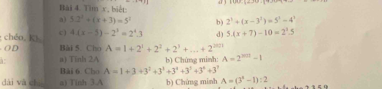 Tìm x, biết: a ) 100,12_ ,_ =
a) 5.2^2+(x+3)=5^2 b) 2^3+(x-3^2)=5^3-4^3
c ) 4.(x-5)-2^3=2^4.3 d) 5.(x+7)-10=2^3.5
chéo. Khi
O D Bài 5. Cho A=1+2^1+2^2+2^3+...+2^(2021)
1 a) Tính 2A b) Chứng minh: A=2^(2022)-1
Bài 6. Cho A=1+3+3^2+3^3+3^4+3^5+3^6+3^7
dài và chiē a) Tính 3.A b) Chứng minh A=(3^8-1):2