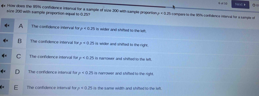 of 10 Next ▶ ⑤o
How does the 95% confidence interval for a sample of size 200 with sample proportion p<0.25 compare to the 95% conff
size 200 with sample proportion equal to 0.25?