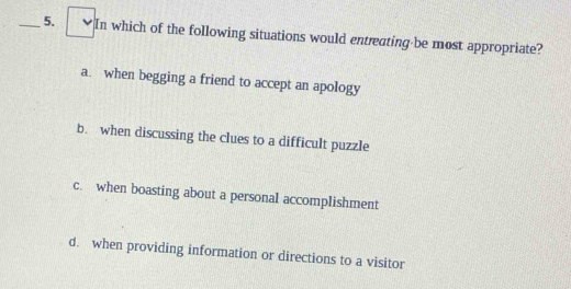 In which of the following situations would entreating be most appropriate?
a. when begging a friend to accept an apology
b. when discussing the clues to a difficult puzzle
c. when boasting about a personal accomplishment
d. when providing information or directions to a visitor