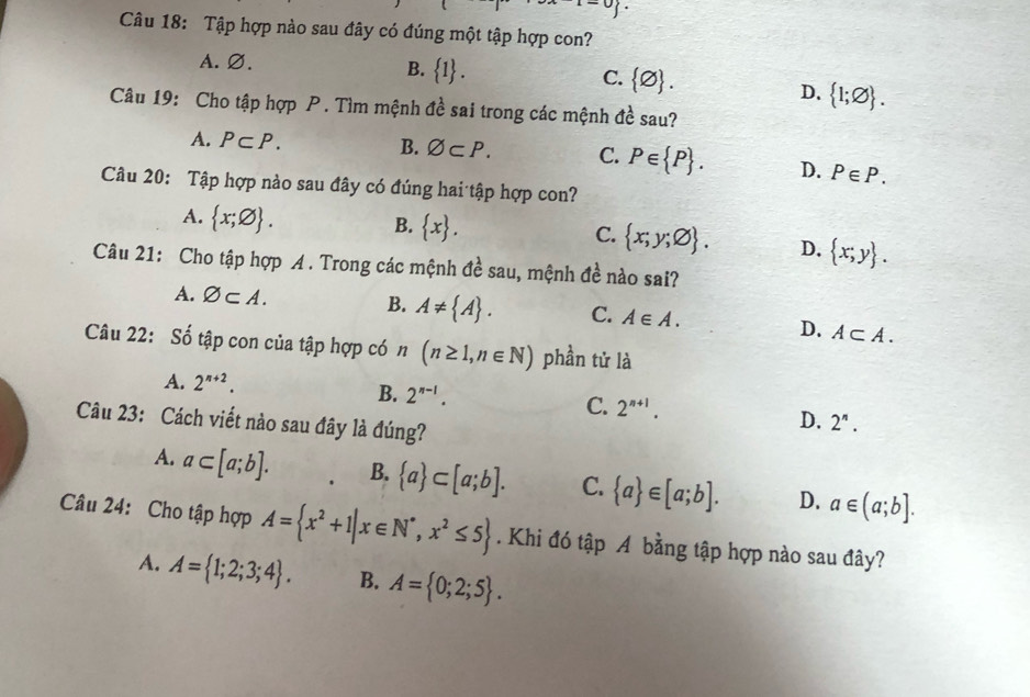 Tập hợp nào sau đây có đúng một tập hợp con?
A. Ø.
B.  1.
C.  varnothing .  1;varnothing . 
D.
Câu 19: Cho tập hợp P . Tìm mệnh đề sai trong các mệnh đề sau?
A. P⊂ P. B. varnothing ⊂ P. C. P∈  P. D. P∈ P. 
Câu 20: Tập hợp nào sau đây có đúng hai tập hợp con?
A.  x;varnothing .
B.  x.
C.  x;y;varnothing . D.  x;y. 
Câu 21: Cho tập hợp A . Trong các mệnh đề sau, mệnh đề nào sai?
A. varnothing ⊂ A. B. A!=  A. C. A∈ A. D. A⊂ A. 
Câu 22: Số tập con của tập hợp có n(n≥ 1,n∈ N) phần tử là
A. 2^(n+2).
B. 2^(n-1). C. 2^(n+1). D. 2^n. 
Câu 23: Cách viết nào sau đây là đúng?
A. a⊂ [a;b]. B.  a ⊂ [a;b]. C.  a ∈ [a;b]. D. a∈ (a;b]. 
Câu 24: Cho tập hợp A= x^2+1|x∈ N^*,x^2≤ 5. Khi đó tập A bằng tập hợp nào sau đây?
A. A= 1;2;3;4. B. A= 0;2;5.