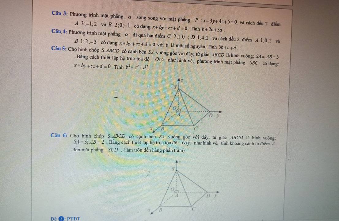 Phương trình mặt phẳng α song song với mặt phẳng P:x-3y+4z+5=0 và cách đều 2 điểm 
A 3 -1; 2 và B 2; 0; -1 có dạng x+by+cz+d=0. Tính b+2c+3d. 
Câu 4: Phương trình mặt phẳng α đi qua hai điểm C2; 1; 0; D1; 4; 1 và cách đều 2 điểm A1; 0; 2 vá 
B 1 2; -3 có dạng x+by+cz+d=0 với b là một số nguyên. Tính 5b+c+d. 
Câu 5: Cho hình chóp S. ABCD có cạnh bên S.A vuông góc với đáy; tứ giác ABCD là hình vuông; SA=AB=3. Bằng cách thiết lập hệ trục tọa độ Oxyz như hình vẽ, phương trình mặt phẳng SBC có dạng:
x+by+cz+d=0. Tính b^2+c^2+d^2. 
:
5
A D y
x B C
Câu 6: Cho hình chóp S. ABCD có cạnh bên S. 4 vuông góc với đảy; tử giác ABCD là hình vuông:
SA=3; AB=2. Bằng cách thiết lập hệ trục tọa dc Oxy= như hình về, tính khoảng cánh từ điểm Á 
đến mặt phẳng SCD. (làm tròn đến hàng phần trăm) 
Đề ❸: PTĐT