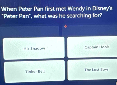 When Peter Pan first met Wendy in Disney's
"Peter Pan", what was he searching for?
*
His Shadow Captain Hook
Tinker Bell The Lost Boys