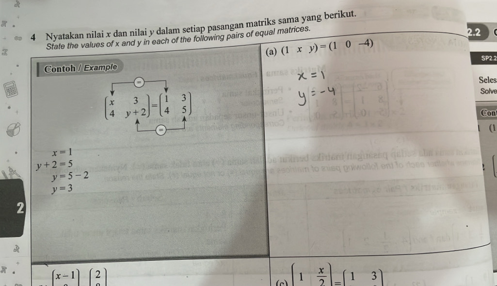 Nyatakan nilai x dan nilai y dalam setiap pasangan matriks sama yang berikut. 
3 State the values of x and y in each of the following pairs of equal matrices. 
2.2 
(a) (1xy)=(10-4)
SP2.2 
Contoh / Example 
Seles
beginpmatrix x&3 4&y+2endpmatrix =beginpmatrix 1&3 4&5endpmatrix
Solve 
Con 
(1
x=1
y+2=5
y=5-2
y=3
2 
A (x-1)(2)
(c) (1 x/2 )=(13)