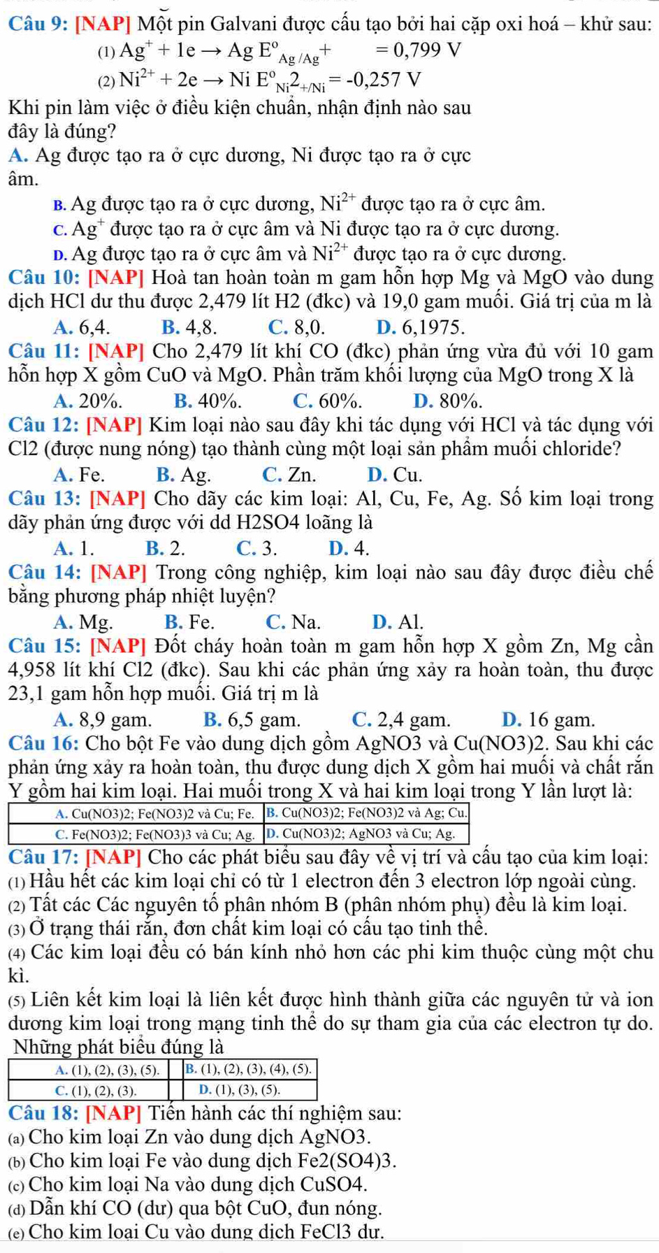 [NAP] Một pin Galvani được cấu tạo bởi hai cặp oxi hoá - khử sau:
(1) Ag^++1eto AgE°_Ag/Ag+=0,799V
(2) Ni^(2+)+2eto NiE°_Ni2_+/Ni=-0,257V
Khi pin làm việc ở điều kiện chuẩn, nhận định nào sau
đây là đúng?
A. Ag được tạo ra ở cực dương, Ni được tạo ra ở cực
âm.
B. Ag được tạo ra ở cực dương, Ni^(2+) được tạo ra ở cực âm.
c. Ag* được tạo ra ở cực âm và Ni được tạo ra ở cực dương.
d. Ag được tạo ra ở cực âm và Ni^(2+) được tạo ra ở cực dương.
Câu 10: [NAP] Hoà tan hoàn toàn m gam hỗn hợp Mg và MgO vào dung
dịch HCl dư thu được 2,479 lít H2 (đkc) và 19,0 gam muối. Giá trị của m là
A. 6,4. B. 4,8. C. 8,0. D. 6,1975.
Câu 11: [NAP] Cho 2,479 lít khí CO (đkc) phản ứng vừa đủ với 10 gam
hỗn hợp X gồm CuO và MgO. Phần trăm khối lượng của MgO trong X là
A. 20%. B. 40%. C. 60%. D. 80%.
Câu 12: [NAP] Kim loại nào sau đây khi tác dụng với HCl và tác dụng với
Cl2 (được nung nóng) tạo thành cùng một loại sản phầm muối chloride?
A. Fe. B. Ag. C. Zn. D. Cu.
Câu 13: [NAP] Cho dãy các kim loại: Al, Cu, Fe, Ag. Số kim loại trong
dãy phản ứng được với dd H2SO4 loãng là
A. 1. B. 2. C. 3. D. 4.
Câu 14: [NAP] Trong công nghiệp, kim loại nào sau đây được điều chế
bằng phương pháp nhiệt luyện?
A. Mg. B. Fe. C. Na. D. Al.
Câu 15: [NAP] Đốt cháy hoàn toàn m gam hỗn hợp X gồm Zn, Mg cần
4,958 lít khí Cl2 (đkc). Sau khi các phản ứng xảy ra hoàn toàn, thu được
23,1 gam hỗn hợp muối. Giá trị m là
A. 8,9 gam. B. 6,5 gam. C. 2,4 gam. D. 16 gam.
Câu 16: Cho bột Fe vào dung dịch gồm AgNO3 và Cu(NO3)2. Sau khi các
phản ứng xảy ra hoàn toàn, thu được dung dịch X gồm hai muối và chất rắn
Y gồm hai kim loại. Hai muối trong X và hai kim loại trong Y lần lượt là:
Câu 17: [NAP] Cho các phát biểu sau đây về vị trí và cấu tạo của kim loại:
(1) Hầu hết các kim loại chỉ có từ 1 electron đến 3 electron lớp ngoài cùng.
(2) Tất các Các nguyên tố phân nhóm B (phân nhóm phụ) đều là kim loại.
(3) Ở trạng thái rắn, đơn chất kim loại có cấu tạo tinh thể.
(4) Các kim loại đều có bán kính nhỏ hơn các phi kim thuộc cùng một chu
kì.
(5) Liên kết kim loại là liên kết được hình thành giữa các nguyên tử và ion
dương kim loại trong mạng tinh thể do sự tham gia của các electron tự do.
Những phát biểu đúng là
Câu 18: [NAP] Tiến hành các thí nghiệm sau:
(a) Cho kim loại Zn vào dung dịch AgNO3.
(b) Cho kim loại Fe vào dung dịch Fe2(SO4)3.
(c) Cho kim loại Na vào dung dịch CuSO4.
(đ) Dẫn khí CO (dư) qua bột CuO, đun nóng.
(e) Cho kim loại Cu vào dung dịch FeCl3 dư.