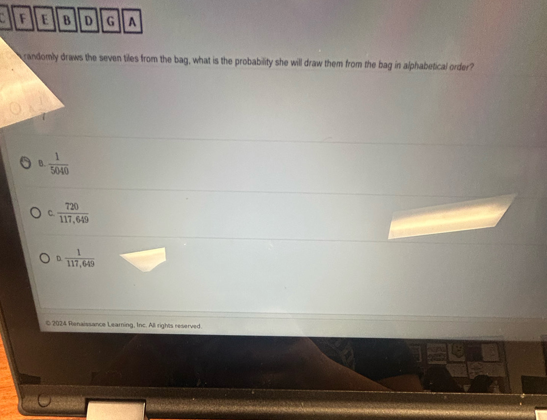 A
randomly draws the seven tiles from the bag, what is the probability she will draw them from the bag in alphabetical order?
B.  1/5040 
C.  720/117,649 
D.  1/117,649 
2024 Renaissance Learning, Inc. All rights reserved.