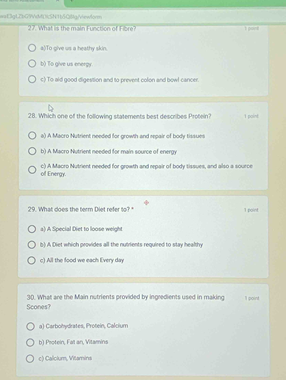 waE3gLZbG9VxMLYcSN1b5Q8Ig/viewform
27. What is the main Function of Fibre? 1 point
a)To give us a heathy skin.
b) To give us energy.
c) To aid good digestion and to prevent colon and bowl cancer.
28. Which one of the following statements best describes Protein? 1 point
a) A Macro Nutrient needed for growth and repair of body tissues
b) A Macro Nutrient needed for main source of energy
c) A Macro Nutrient needed for growth and repair of body tissues, and also a source
of Energy.
29. What does the term Diet refer to? * 1 point
a) A Special Diet to loose weight
b) A Diet which provides all the nutrients required to stay healthy
c) All the food we each Every day
30. What are the Main nutrients provided by ingredients used in making 1 point
Scones?
a) Carbohydrates, Protein, Calcium
b) Protein, Fat an, Vitamins
c) Calcium, Vitamins