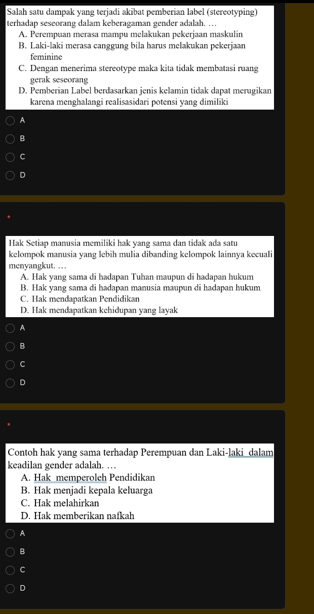 Salah satu dampak yang terjadi akibat pemberian label (stereotyping)
terhadap seseorang dalam keberagaman gender adalah. …
A. Perempuan merasa mampu melakukan pekerjaan maskulin
B. Laki-laki merasa canggung bila harus melakukan pekerjaan
feminine
C. Dengan menerima stereotype maka kita tidak membatasi ruang
gerak seseorang
D. Pemberian Label berdasarkan jenis kelamin tidak dapat merugikan
karena menghalangi realisasidari potensi yang dimiliki
A
B
C
D
Hak Setiap manusia memiliki hak yang sama dan tidak ada satu
kelompok manusia yang lebih mulia dibanding kelompok lainnya kecuali
menyangkut. …
A. Hak yang sama di hadapan Tuhan maupun di hadapan hukum
B. Hak yang sama di hadapan manusia maupun di hadapan hukum
C. Hak mendapatkan Pendidikan
D. Hak mendapatkan kehidupan yang layak
A
B
C
D
Contoh hak yang sama terhadap Perempuan dan Laki-laki_dalam
keadilan gender adalah. …
A. Hak memperoleh Pendidikan
B. Hak menjadi kepala keluarga
C. Hak melahirkan
D. Hak memberikan nafkah
A
B
C
D