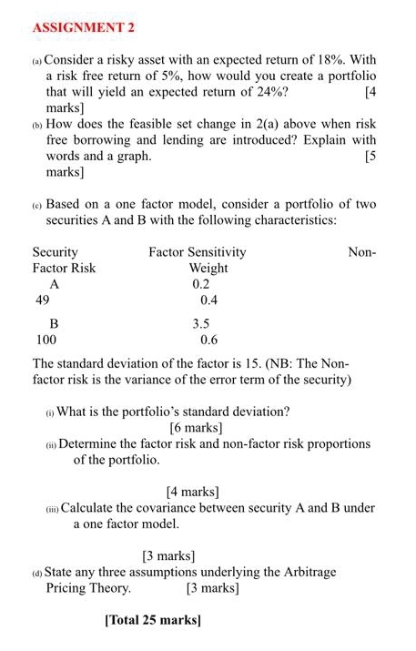 ASSIGNMENT 2 
() Consider a risky asset with an expected return of 18%. With 
a risk free return of 5%, how would you create a portfolio 
that will yield an expected return of 24%? [4 
marks] 
( How does the feasible set change in 2(a) above when risk 
free borrowing and lending are introduced? Explain with 
words and a graph. [5 
marks] 
( Based on a one factor model, consider a portfolio of two 
securities A and B with the following characteristics: 
The standard deviation of the factor is 15. (NB: The Non- 
factor risk is the variance of the error term of the security) 
() What is the portfolio’s standard deviation? 
[6 marks] 
(;i) Determine the factor risk and non-factor risk proportions 
of the portfolio. 
[4 marks] 
(iii) Calculate the covariance between security A and B under 
a one factor model. 
[3 marks] 
(▲)State any three assumptions underlying the Arbitrage 
Pricing Theory. [3 marks] 
[Total 25 marks]