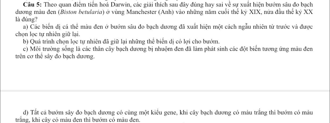 Theo quan điểm tiến hoá Darwin, các giải thích sau đây đúng hay sai về sự xuất hiện bướm sâu đo bạch
dương màu đen (Biston betularia) ở vùng Manchester (Anh) vào những năm cuối thế kỷ XIX, nửa đầu thế kỷ XX
là đúng?
a) Các biến dị cá thể màu đen ở bướm sâu đo bạch dương đã xuất hiện một cách ngẫu nhiên từ trước và được
chọn lọc tự nhiên giữ lại.
b) Quá trình chọn lọc tự nhiên đã giữ lại những thể biến dị có lợi cho bướm.
c) Môi trường sống là các thân cây bạch dương bị nhuộm đen đã làm phát sinh các đột biến tương ứng màu đen
trên cơ thể sây đo bạch dương.
d) Tất cả bướm sây đo bạch dương có cùng một kiểu gene, khi cây bạch dương có màu trắng thì bướm có màu
trắng, khi cây có màu đen thì bướm có màu đen.