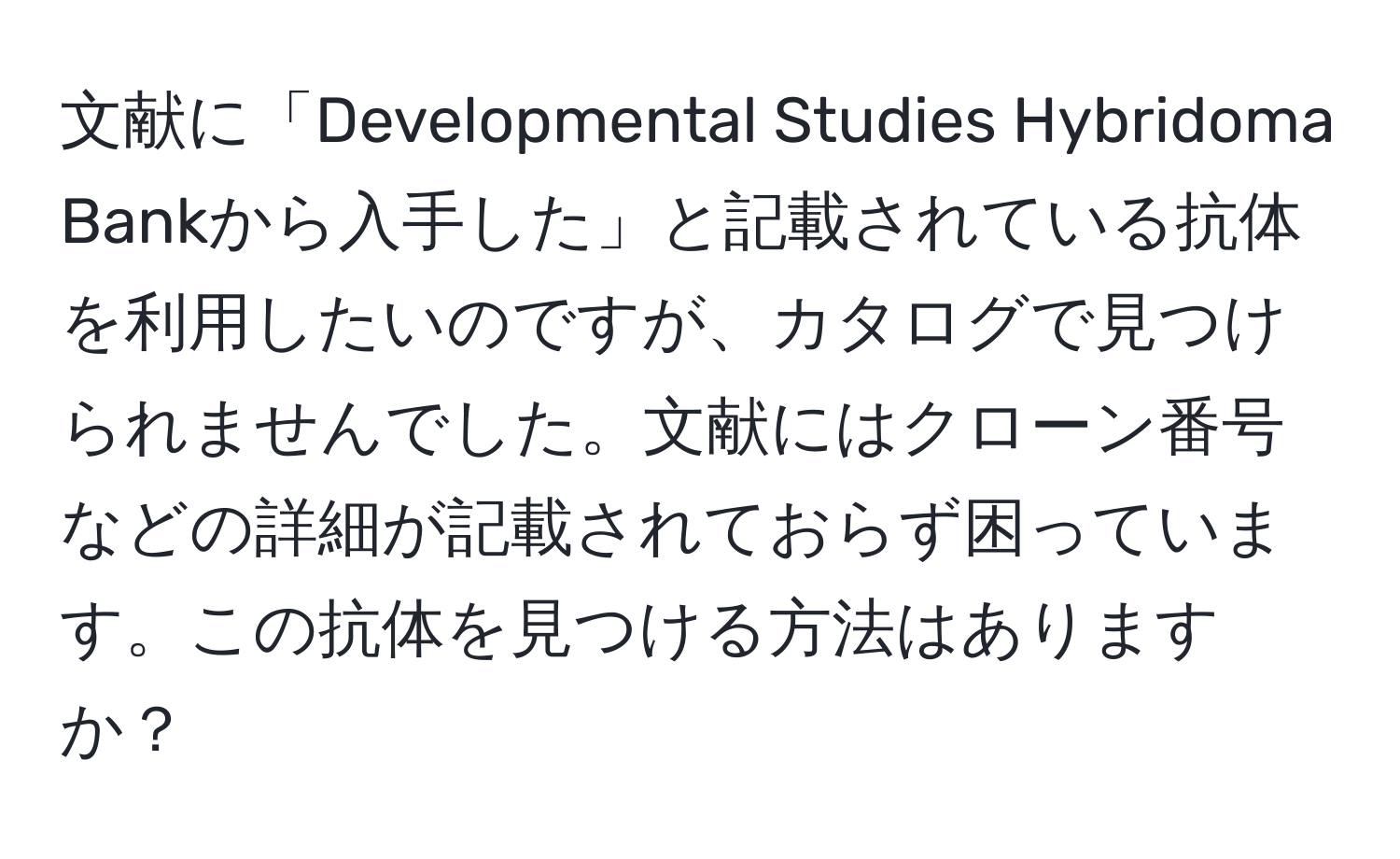 文献に「Developmental Studies Hybridoma Bankから入手した」と記載されている抗体を利用したいのですが、カタログで見つけられませんでした。文献にはクローン番号などの詳細が記載されておらず困っています。この抗体を見つける方法はありますか？