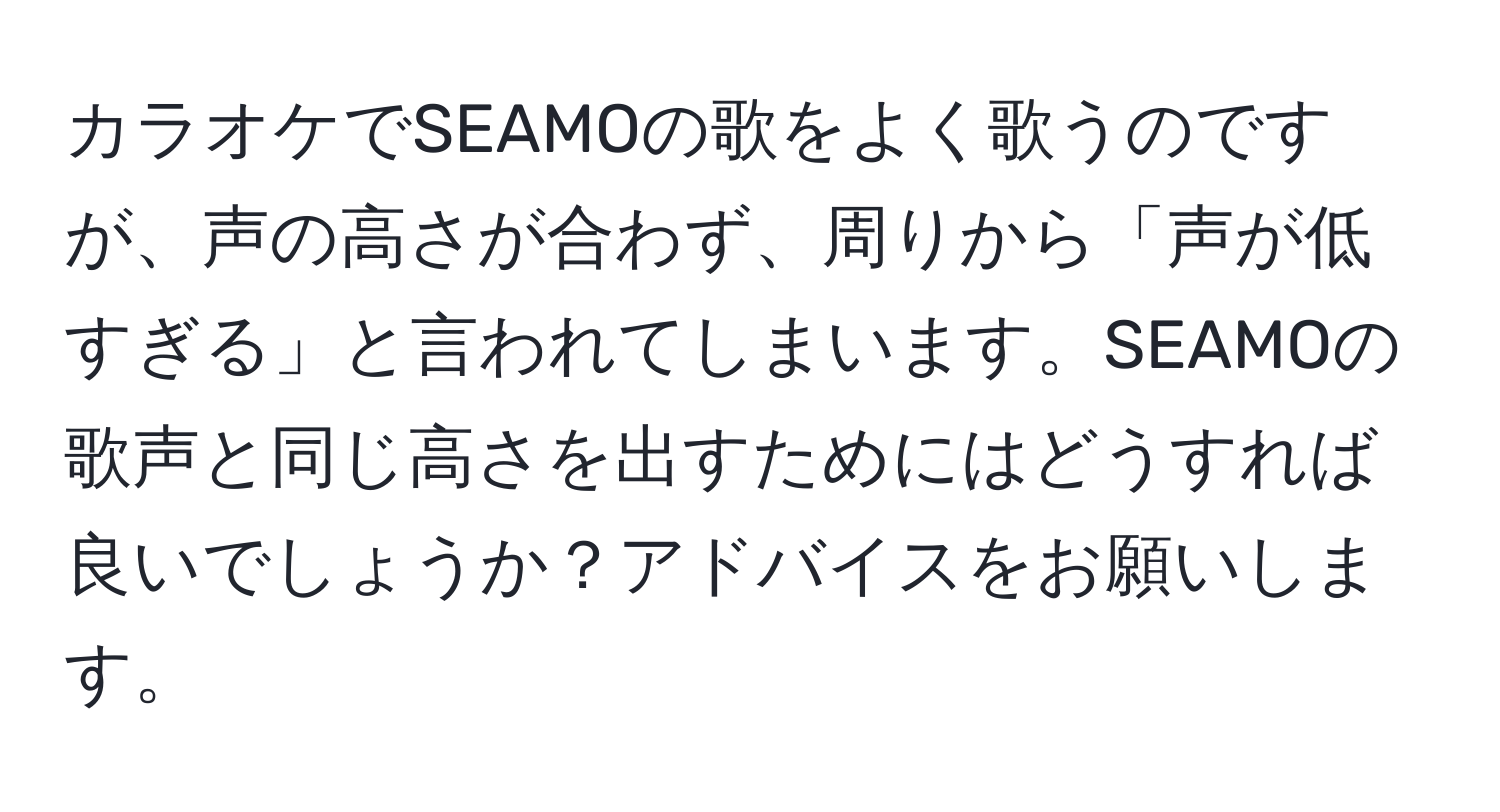 カラオケでSEAMOの歌をよく歌うのですが、声の高さが合わず、周りから「声が低すぎる」と言われてしまいます。SEAMOの歌声と同じ高さを出すためにはどうすれば良いでしょうか？アドバイスをお願いします。