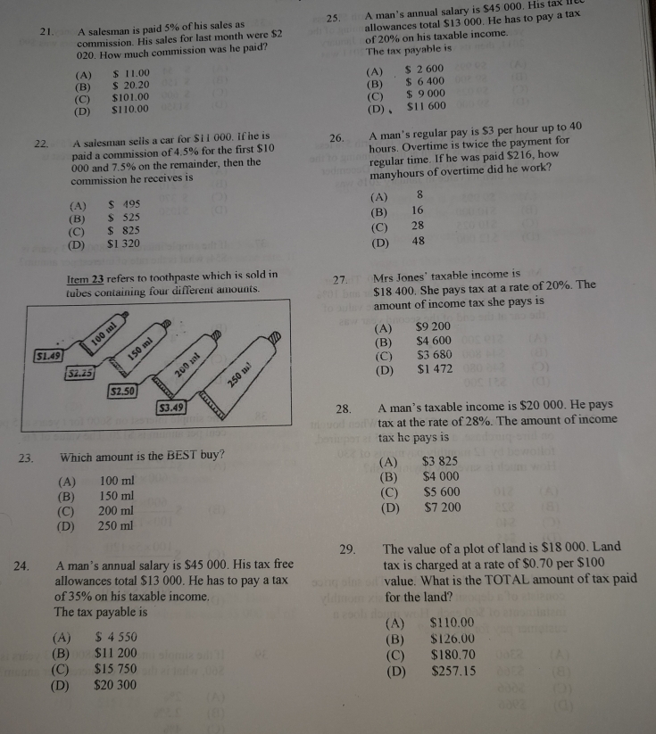 A salesman is paid 5% of his sales as 25. A man’s annual salary is $45 000. His ta I
commission. His sales for last month were $2 allowances total $13 000. He has to pay a tax
020. How much commission was he paid? of 20% on his taxable income.
The tax payable is
(A) $ 11.00
(B) $ 20.20 (A) $ 2 600
(C) $101.00 (B) $ 6 400
(D) $110.00 (C) $ 9 000
(D)、$11 600
22. A salesman sells a car for $11 000. If he is 26. A man's regular pay is $3 per hour up to 40
paid a commission of 4.5% for the first $10
000 and 7.5% on the remainder, then the hours. Overtime is twice the payment for
commission he receives is regular time. If he was paid $216, how
manyhours of overtime did he work?
(A) $ 495 (A)  8
(B) $ 525
(B) 16
(C) $ 825
(D) $1 320 (C) 28
(D) 48
Item 23 refers to toothpaste which is sold in
tubes containing four different amounts. 27.  Mrs Jones' taxable income is
$18 400. She pays tax at a rate of 20%. The
amount of income tax she pays is
(A) $9 200
(B) $4 600
(C) $3 680
(D) $1 472
28. . A man’s taxable income is $20 000. He pays
tax at the rate of 28%. The amount of income
tax he pays is
23.  Which amount is the BEST buy?
(A) $3 825
(A) 100 ml (B) $4 000
(B) 150 ml (C) $5 600
(C) 200 ml (D) $7 200
(D) 250 ml
29. The value of a plot of land is $18 000. Land
24. A man’s annual salary is $45 000. His tax free tax is charged at a rate of $0.70 per $100
allowances total $13 000. He has to pay a tax value. What is the TOTAL amount of tax paid
of 35% on his taxable income. for the land?
The tax payable is
(A) $ 4 550 (A) $110.00
(B) $11 200 (B) $126.00
(C) $15 750 (C) $180.70
(D) $20 300 (D) $257.15